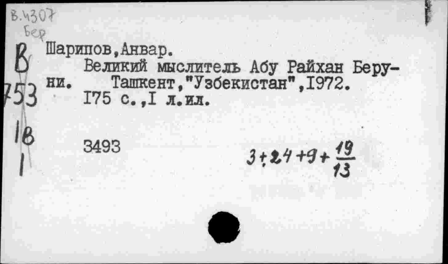 ﻿
В
53
Шарипов,Анвар.
Великий мыслитель Абу Райхан Беру ни.	Ташкент,"Узбекистан",1972.
175 с.,1 л.ил.
1е>
I
3493
